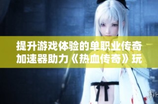 提升游戏体验的单职业传奇加速器助力《热血传奇》玩家欢乐畅玩