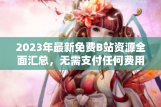 2023年最新免费B站资源全面汇总，无需支付任何费用精彩不断