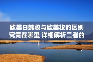 欧美日韩妆与欧美妆的区别究竟在哪里 详细解析二者的特点与风格