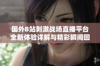 国外B站刺激战场直播平台全新体验详解与精彩瞬间回顾