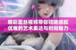 精彩蕾丝视频带你领略细腻优雅的艺术表达与时尚魅力