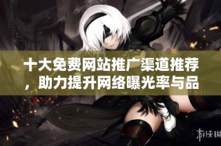 十大免费网站推广渠道推荐，助力提升网络曝光率与品牌知名度