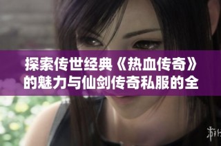 探索传世经典《热血传奇》的魅力与仙剑传奇私服的全新体验