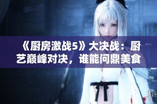 《厨房激战5》大决战：厨艺巅峰对决，谁能问鼎美食之王