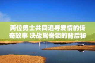 两位勇士共同追寻爱情的传奇故事 决战鸳鸯锁的背后秘密