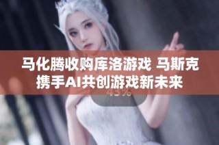 马化腾收购库洛游戏 马斯克携手AI共创游戏新未来