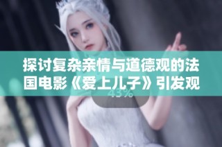 探讨复杂亲情与道德观的法国电影《爱上儿子》引发观众深思