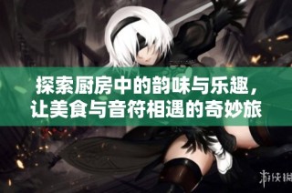 探索厨房中的韵味与乐趣，让美食与音符相遇的奇妙旅程
