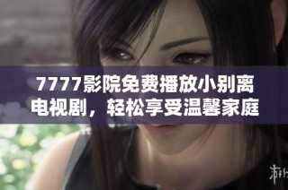 7777影院免费播放小别离电视剧，轻松享受温馨家庭情感故事