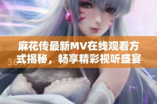麻花传最新MV在线观看方式揭秘，畅享精彩视听盛宴！