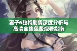 妻子6独特剧情深度分析与高清全集免费观看指南