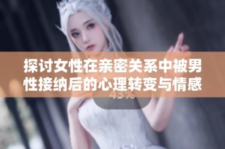 探讨女性在亲密关系中被男性接纳后的心理转变与情感影响