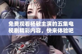 免费观看杨敏主演的五集电视剧精彩内容，快来体验吧！