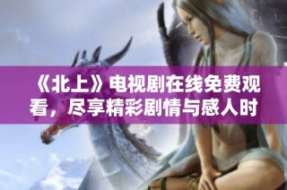 《北上》电视剧在线免费观看，尽享精彩剧情与感人时刻