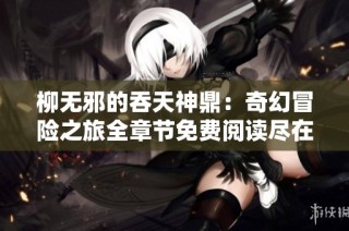 柳无邪的吞天神鼎：奇幻冒险之旅全章节免费阅读尽在此处