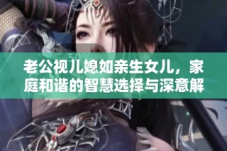 老公视儿媳如亲生女儿，家庭和谐的智慧选择与深意解析