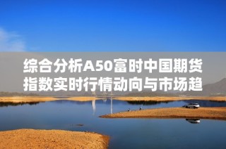 综合分析A50富时中国期货指数实时行情动向与市场趋势