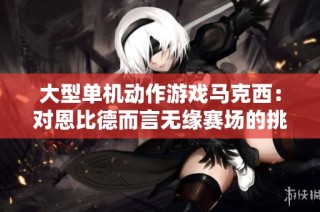 大型单机动作游戏马克西：对恩比德而言无缘赛场的挑战艰巨
