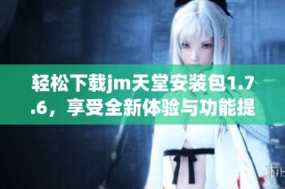 轻松下载jm天堂安装包1.7.6，享受全新体验与功能提升