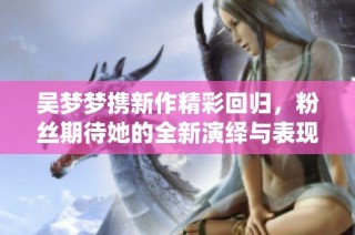 吴梦梦携新作精彩回归，粉丝期待她的全新演绎与表现