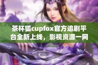 茶杯狐cupfox官方追剧平台全新上线，影视资源一网打尽