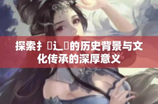 探索扌喿辶畐的历史背景与文化传承的深厚意义