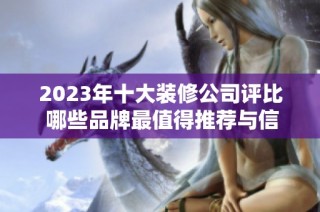 2023年十大装修公司评比 哪些品牌最值得推荐与信赖