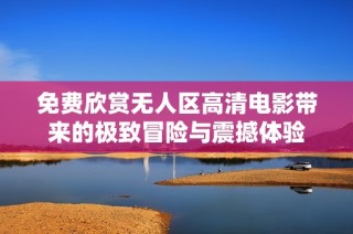 免费欣赏无人区高清电影带来的极致冒险与震撼体验