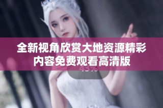 全新视角欣赏大地资源精彩内容免费观看高清版