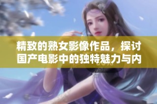 精致的熟女影像作品，探讨国产电影中的独特魅力与内涵