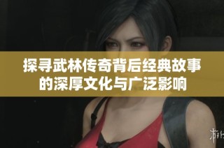 探寻武林传奇背后经典故事的深厚文化与广泛影响
