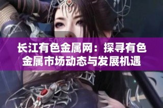 长江有色金属网：探寻有色金属市场动态与发展机遇