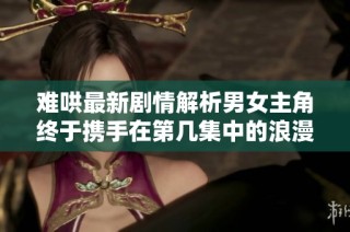 难哄最新剧情解析男女主角终于携手在第几集中的浪漫瞬间