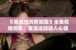 《香蜜沉沉烬如霜》全集在线观看：重温这段动人心弦的仙侠爱情故事