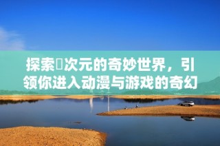探索囧次元的奇妙世界，引领你进入动漫与游戏的奇幻旅程