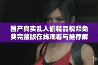 国产真实乱人偷精品视频免费完整版在线观看与推荐解析