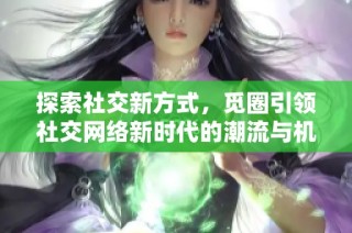 探索社交新方式，觅圈引领社交网络新时代的潮流与机遇