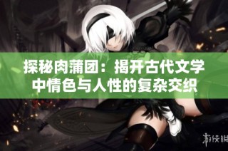探秘肉蒲团：揭开古代文学中情色与人性的复杂交织