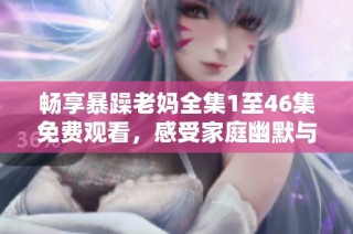 畅享暴躁老妈全集1至46集免费观看，感受家庭幽默与温情故事