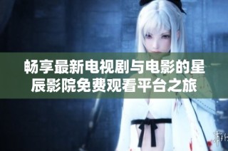畅享最新电视剧与电影的星辰影院免费观看平台之旅
