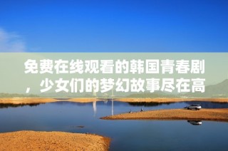 免费在线观看的韩国青春剧，少女们的梦幻故事尽在高清播放中