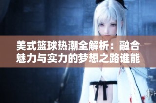 美式篮球热潮全解析：融合魅力与实力的梦想之路谁能引领潮流