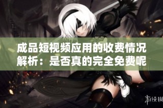 成品短视频应用的收费情况解析：是否真的完全免费呢