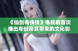 《仙剑奇侠传》电视剧首次播出年份及其带来的文化影响揭秘