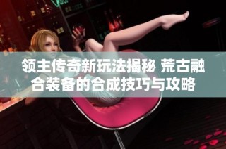 领主传奇新玩法揭秘 荒古融合装备的合成技巧与攻略