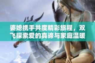 婆媳携手共度精彩旅程，双飞探索爱的真谛与家庭温暖
