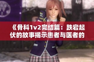 《骨科1v2完结篇：跌宕起伏的故事揭示患者与医者的情感交织》