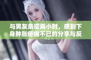 与男友亲密两小时，感到下身肿胀疼痛不已的分享与反思
