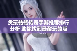 贪玩骷髅传奇手游推荐排行分析 助你找到最耐玩的版本