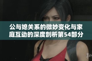 公与媳关系的微妙变化与家庭互动的深度剖析第54部分